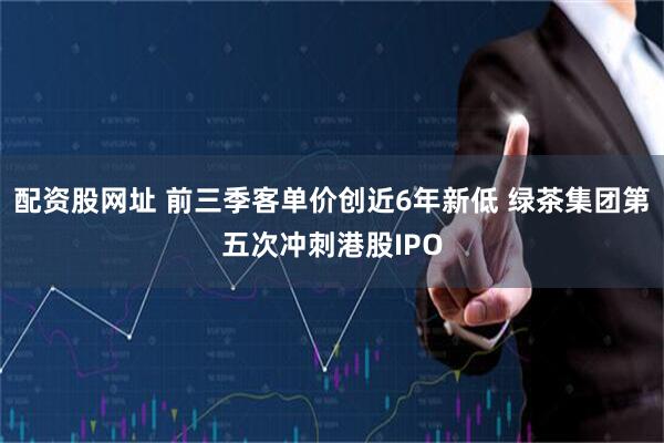 配资股网址 前三季客单价创近6年新低 绿茶集团第五次冲刺港股IPO