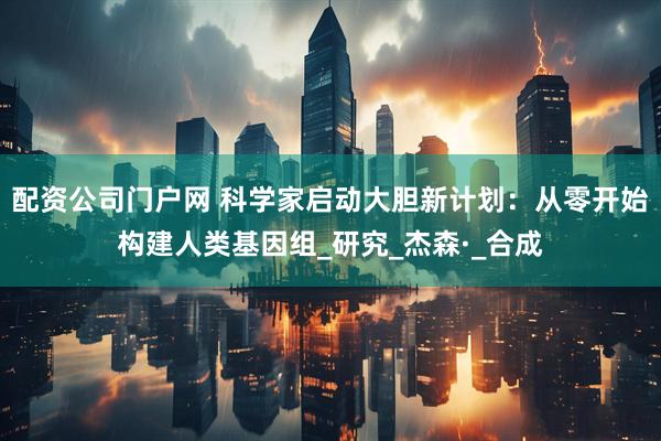 配资公司门户网 科学家启动大胆新计划：从零开始构建人类基因组_研究_杰森·_合成
