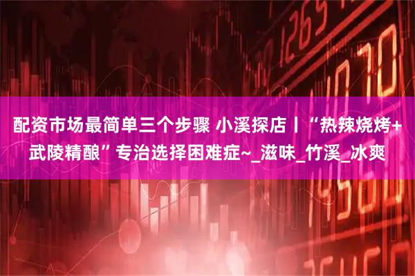 配资市场最简单三个步骤 小溪探店丨“热辣烧烤+武陵精酿”专治选择困难症~_滋味_竹溪_冰爽