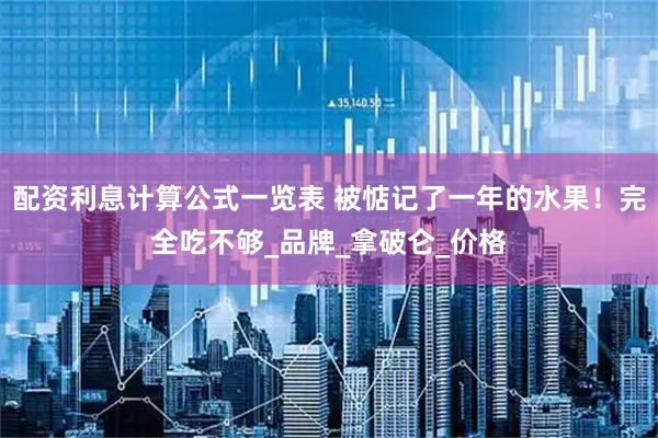 配资利息计算公式一览表 被惦记了一年的水果！完全吃不够_品牌_拿破仑_价格