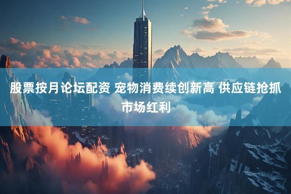 股票按月论坛配资 宠物消费续创新高 供应链抢抓市场红利