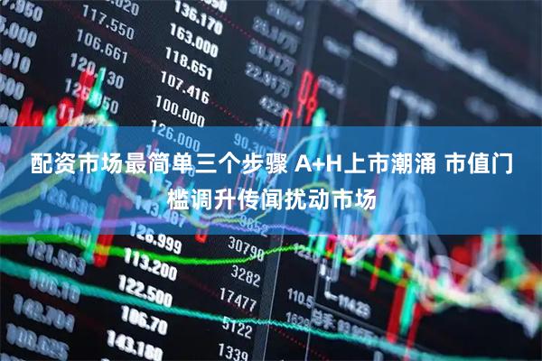 配资市场最简单三个步骤 A+H上市潮涌 市值门槛调升传闻扰动市场