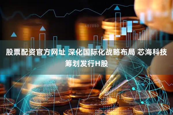 股票配资官方网址 深化国际化战略布局 芯海科技筹划发行H股