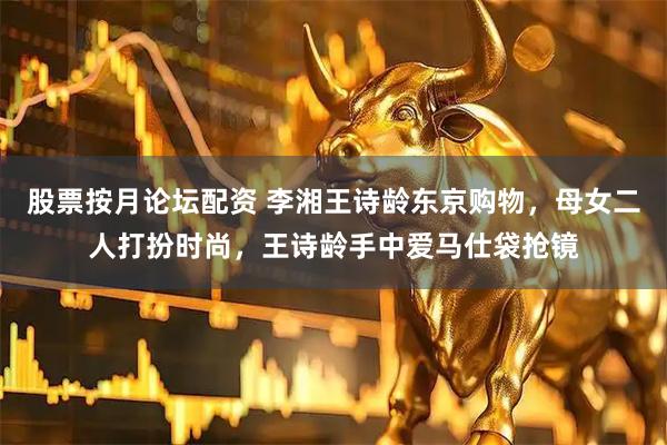 股票按月论坛配资 李湘王诗龄东京购物，母女二人打扮时尚，王诗龄手中爱马仕袋抢镜