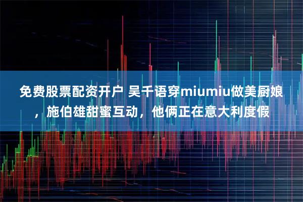 免费股票配资开户 吴千语穿miumiu做美厨娘，施伯雄甜蜜互动，他俩正在意大利度假