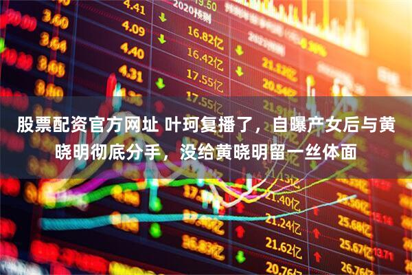 股票配资官方网址 叶珂复播了，自曝产女后与黄晓明彻底分手，没给黄晓明留一丝体面