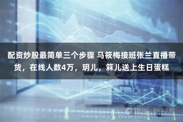 配资炒股最简单三个步骤 马筱梅接班张兰直播带货，在线人数4万，玥儿，箖儿送上生日蛋糕