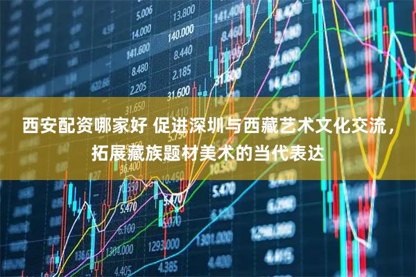 西安配资哪家好 促进深圳与西藏艺术文化交流，拓展藏族题材美术的当代表达
