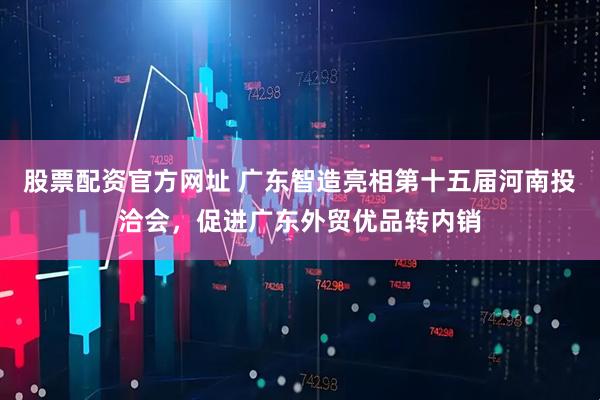 股票配资官方网址 广东智造亮相第十五届河南投洽会，促进广东外贸优品转内销