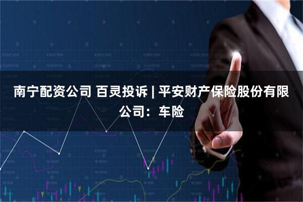 南宁配资公司 百灵投诉 | 平安财产保险股份有限公司：车险