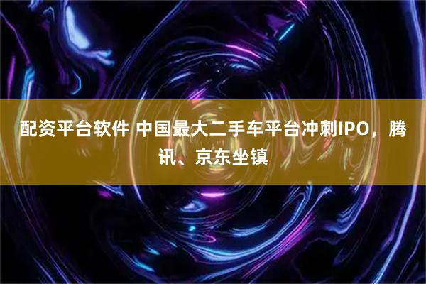 配资平台软件 中国最大二手车平台冲刺IPO，腾讯、京东坐镇