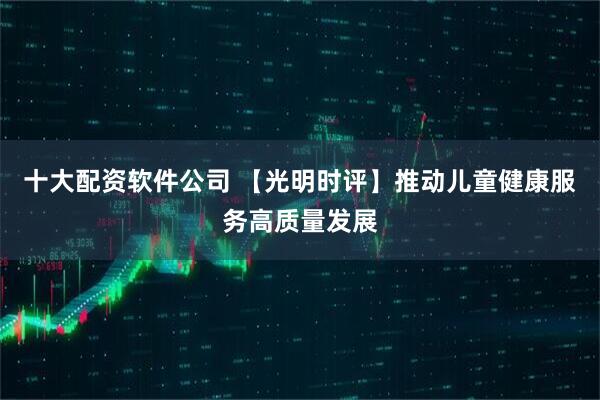 十大配资软件公司 【光明时评】推动儿童健康服务高质量发展