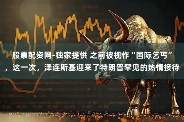 股票配资网-独家提供 之前被视作“国际乞丐”,这一次,泽连斯基迎来了特朗普罕见的热情接待