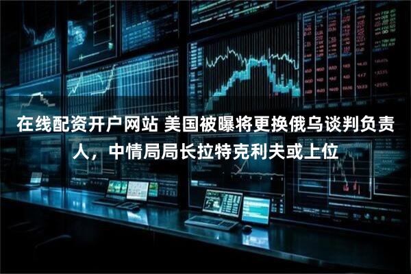 在线配资开户网站 美国被曝将更换俄乌谈判负责人,中情局局长拉特克利夫或上位